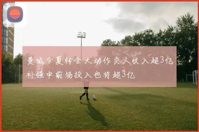 曼城今夏转会大动作卖人收入超3亿补强中前场投入也将超3亿