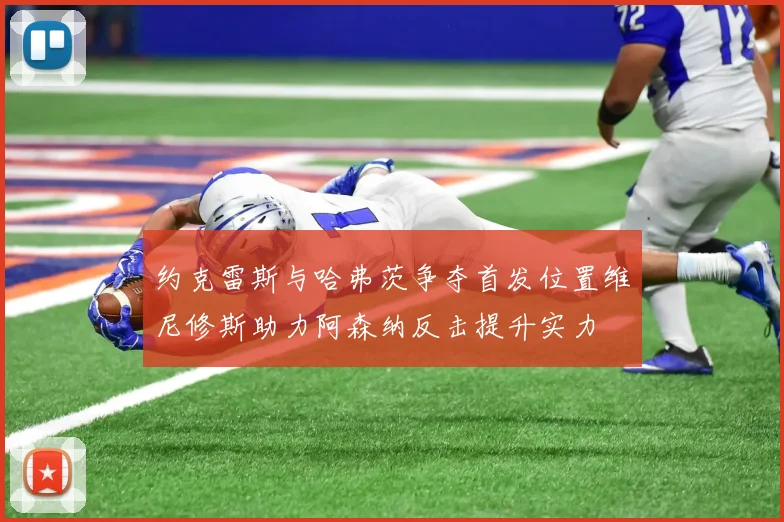 约克雷斯与哈弗茨争夺首发位置维尼修斯助力阿森纳反击提升实力