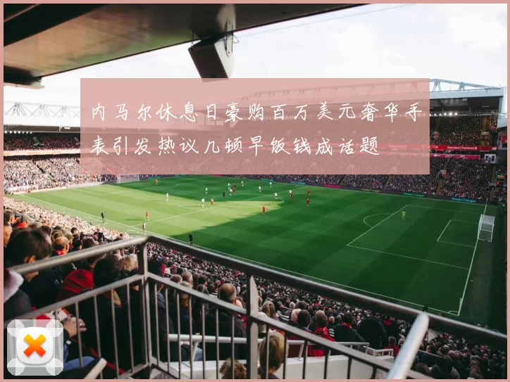 内马尔休息日豪购百万美元奢华手表引发热议几顿早饭钱成话题