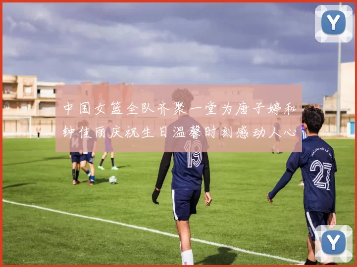 中国女篮全队齐聚一堂为唐子婷和钟佳丽庆祝生日温馨时刻感动人心