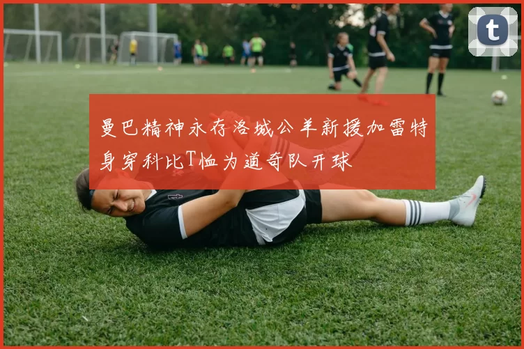 曼巴精神永存洛城公羊新援加雷特身穿科比T恤为道奇队开球