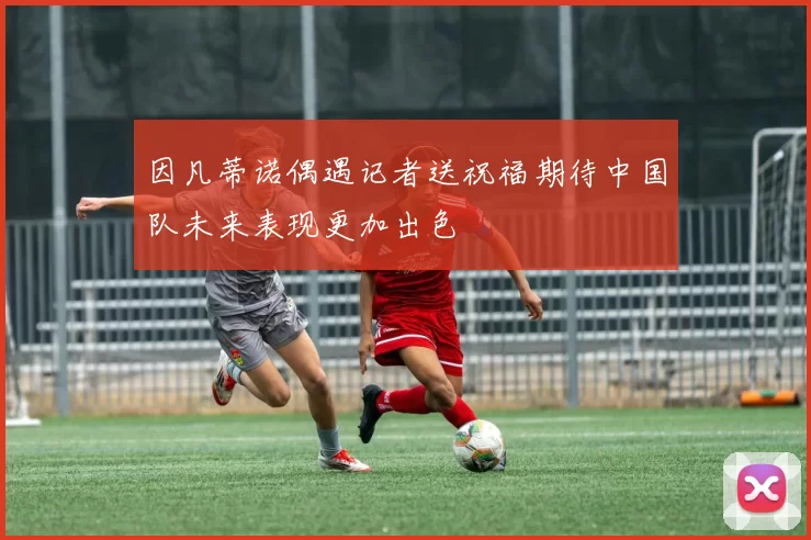 因凡蒂诺偶遇记者送祝福期待中国队未来表现更加出色
