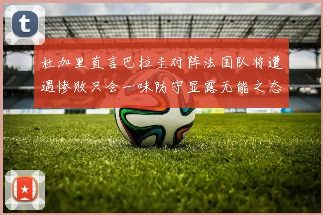 杜加里直言巴拉圭对阵法国队将遭遇惨败只会一味防守显露无能之态