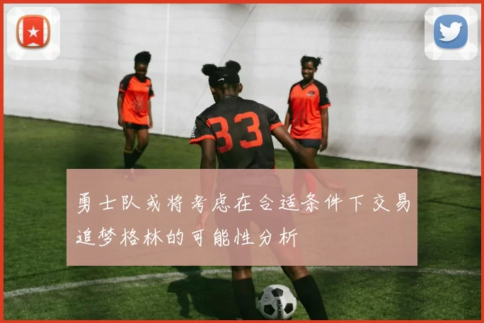 勇士队或将考虑在合适条件下交易追梦格林的可能性分析