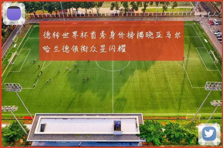 德转世界杯首秀身价榜揭晓亚马尔哈兰德领衔众星闪耀