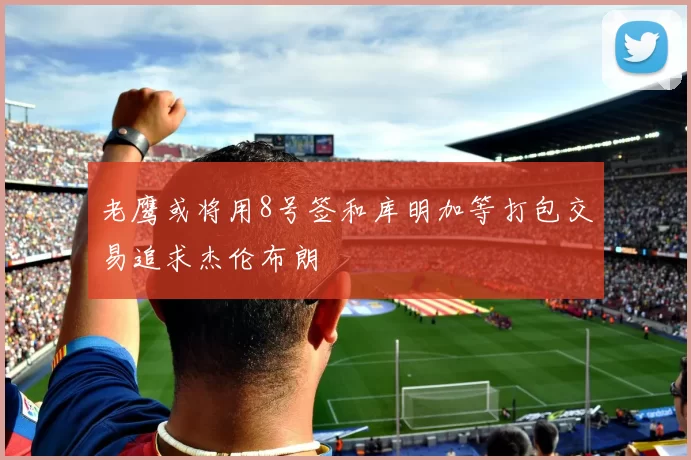 老鹰或将用8号签和库明加等打包交易追求杰伦布朗