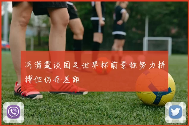冯潇霆谈国足世界杯前景称努力拼搏但仍存差距