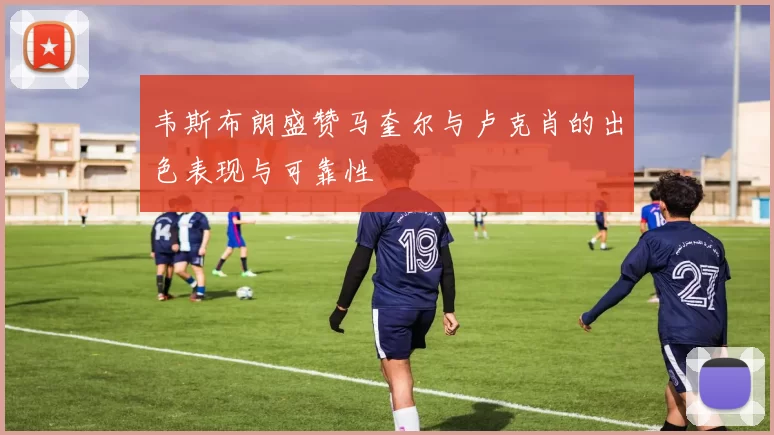 韦斯布朗盛赞马奎尔与卢克肖的出色表现与可靠性