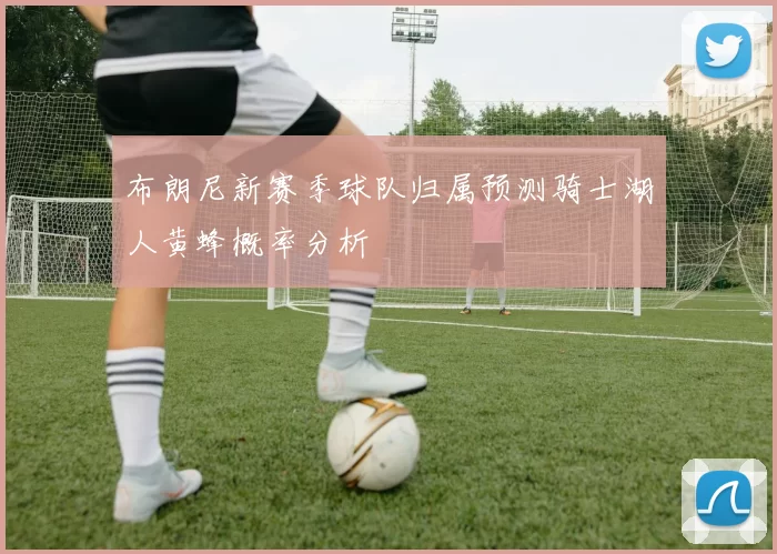 布朗尼新赛季球队归属预测骑士湖人黄蜂概率分析