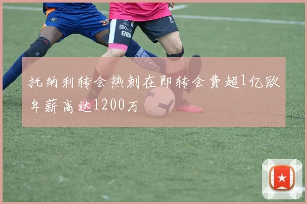 托纳利转会热刺在即转会费超1亿欧年薪高达1200万