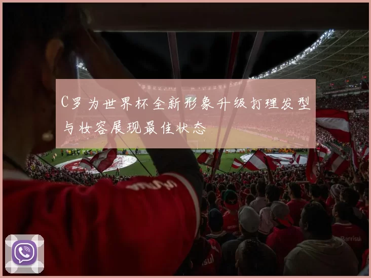 C罗为世界杯全新形象升级打理发型与妆容展现最佳状态
