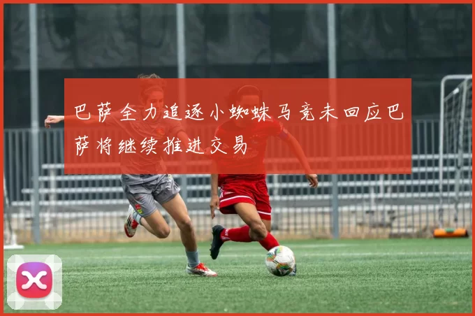 巴萨全力追逐小蜘蛛马竞未回应巴萨将继续推进交易
