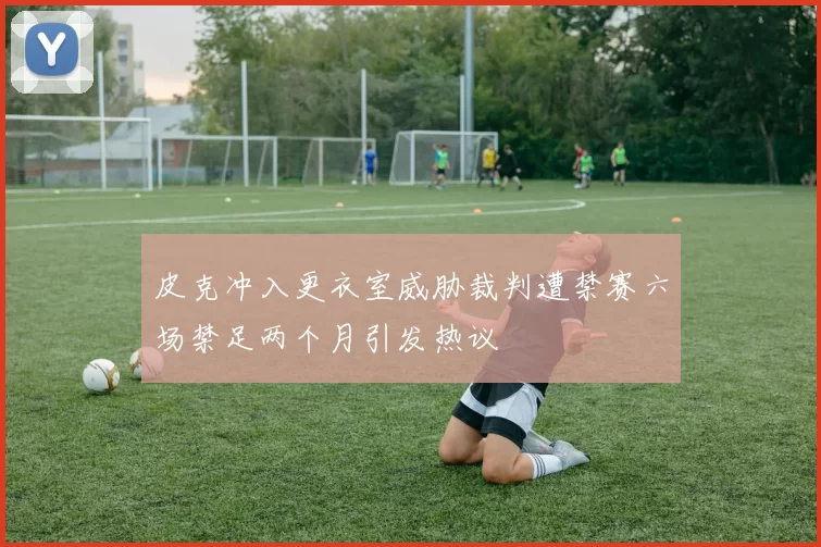 皮克冲入更衣室威胁裁判遭禁赛六场禁足两个月引发热议
