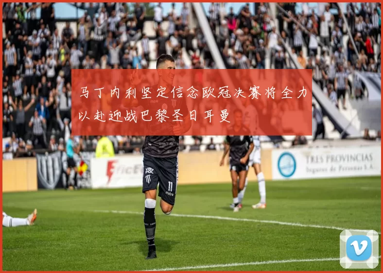 马丁内利坚定信念欧冠决赛将全力以赴迎战巴黎圣日耳曼