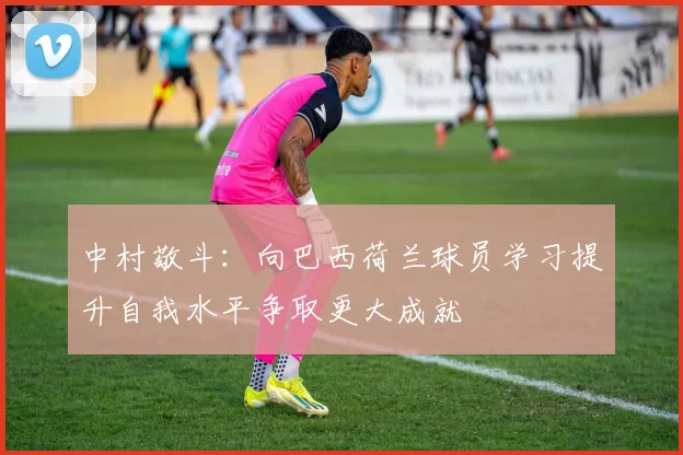 中村敬斗：向巴西荷兰球员学习提升自我水平争取更大成就