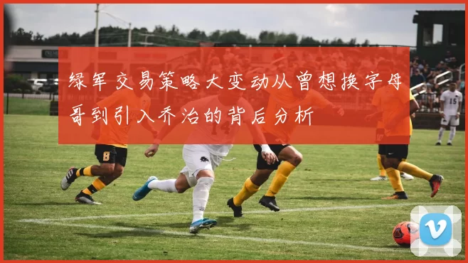绿军交易策略大变动从曾想换字母哥到引入乔治的背后分析