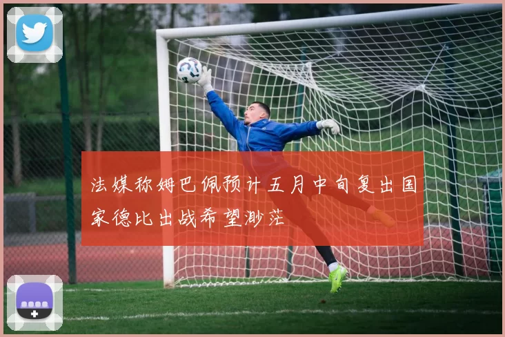 法媒称姆巴佩预计五月中旬复出国家德比出战希望渺茫