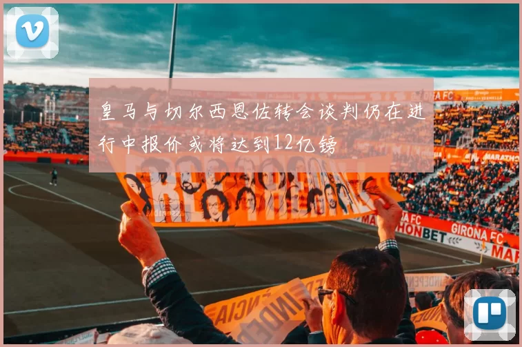 皇马与切尔西恩佐转会谈判仍在进行中报价或将达到12亿镑