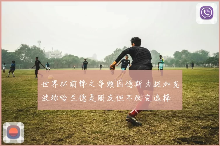 世界杯前锋之争赖因德斯力挺加克波称哈兰德是朋友但不改变选择