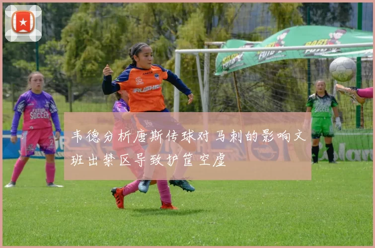 韦德分析唐斯传球对马刺的影响文班出禁区导致护筐空虚