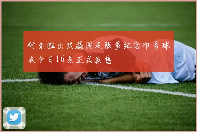 耐克推出武磊国足限量纪念印号球衣今日16点正式发售